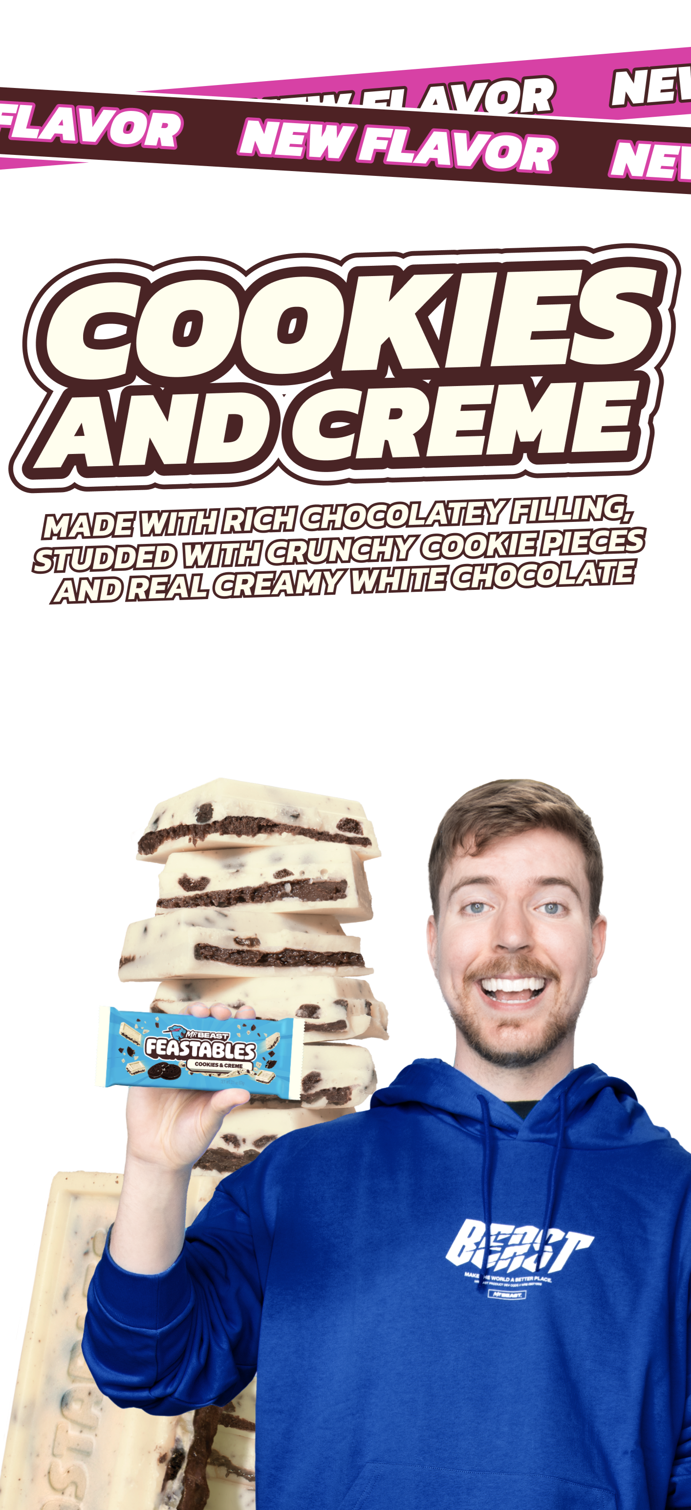 New Flavor! COOKIES AND CREME Made with rich chocolatey filling, studded with crunhcy cookie pieces and a real creamy white chocolate